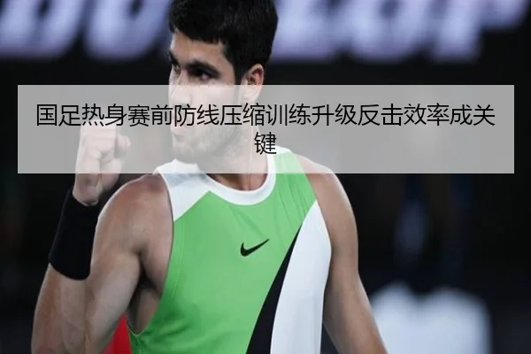 国足热身赛前防线压缩训练升级反击效率成关键